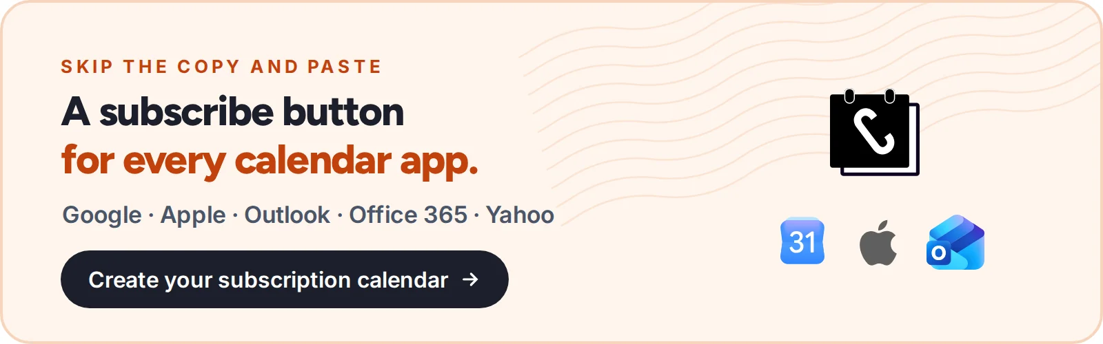 Skip the copy and paste: a subscribe button for every calendar app. Google, Apple, Outlook, Office 365 and Yahoo. Create your subscription calendar with CalGet.