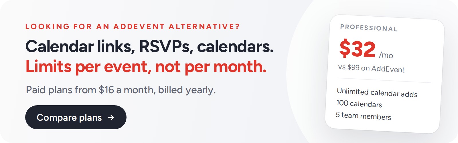 Looking for an AddEvent alternative? CalGet: calendar links, RSVPs and calendars, with limits per event, not per month. Paid plans from $16 a month billed yearly. Professional is $32 a month vs $99 on AddEvent, with unlimited calendar adds, 100 calendars and 5 team members